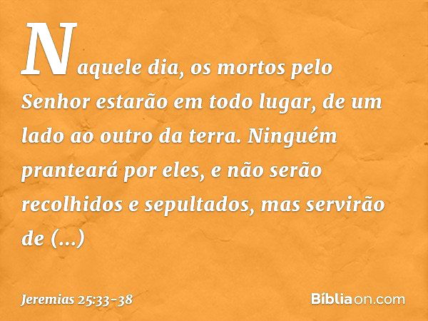 Naquele dia, os mortos pelo Senhor estarão em todo lugar, de um lado ao outro da terra. Ninguém pranteará por eles, e não serão recolhidos e sepultados, mas ser