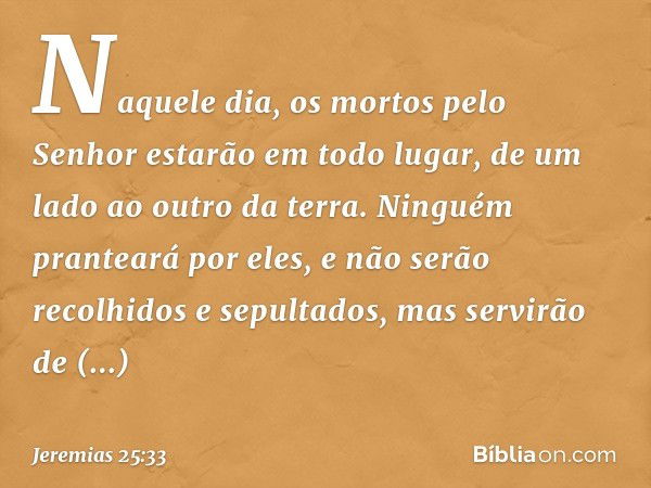 Naquele dia, os mortos pelo Senhor estarão em todo lugar, de um lado ao outro da terra. Ninguém pranteará por eles, e não serão recolhidos e sepultados, mas ser