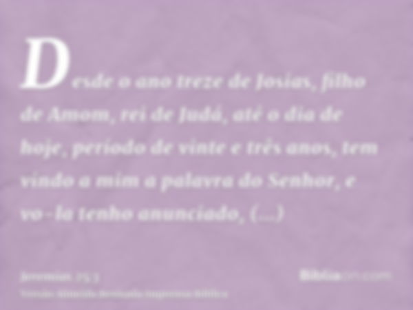 Desde o ano treze de Josias, filho de Amom, rei de Judá, até o dia de hoje, período de vinte e três anos, tem vindo a mim a palavra do Senhor, e vo-la tenho anu