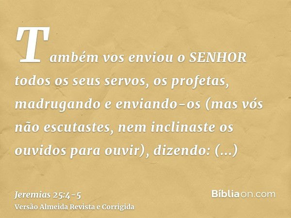 Também vos enviou o SENHOR todos os seus servos, os profetas, madrugando e enviando-os (mas vós não escutastes, nem inclinaste os ouvidos para ouvir),dizendo: C