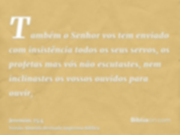 Também o Senhor vos tem enviado com insistência todos os seus servos, os profetas mas vós não escutastes, nem inclinastes os vossos ouvidos para ouvir,