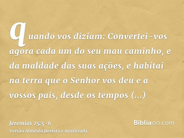 quando vos diziam: Convertei-vos agora cada um do seu mau caminho, e da maldade das suas ações, e habitai na terra que o Senhor vos deu e a vossos pais, desde o