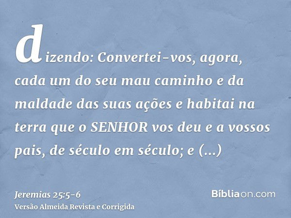 dizendo: Convertei-vos, agora, cada um do seu mau caminho e da maldade das suas ações e habitai na terra que o SENHOR vos deu e a vossos pais, de século em sécu