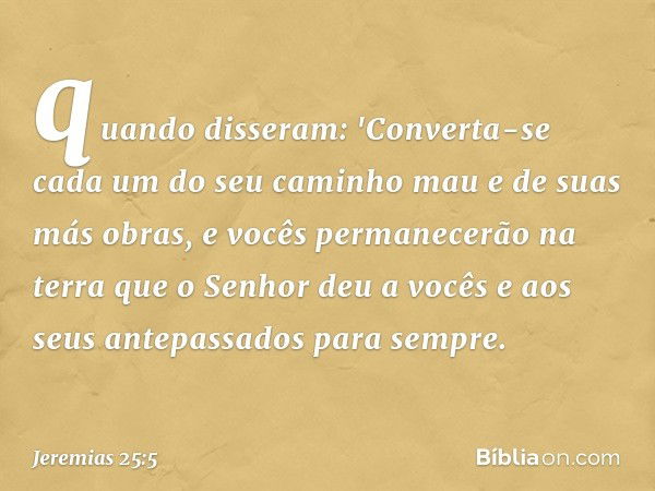 quando disseram: 'Converta-se cada um do seu caminho mau e de suas más obras, e vocês permanecerão na terra que o Senhor deu a vocês e aos seus antepassados par