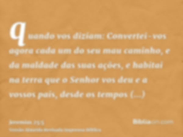 quando vos diziam: Convertei-vos agora cada um do seu mau caminho, e da maldade das suas ações, e habitai na terra que o Senhor vos deu e a vossos pais, desde o