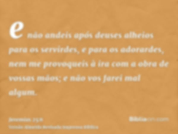 e não andeis após deuses alheios para os servirdes, e para os adorardes, nem me provoqueis à ira com a obra de vossas mãos; e não vos farei mal algum.