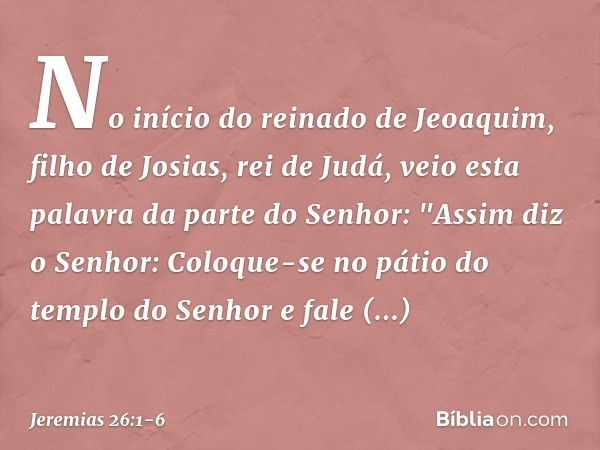 No início do reinado de Jeoaquim, filho de Josias, rei de Judá, veio esta palavra da parte do Senhor: "Assim diz o Senhor: Coloque-se no pátio do templo do Senh