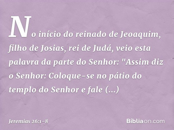 No início do reinado de Jeoaquim, filho de Josias, rei de Judá, veio esta palavra da parte do Senhor: "Assim diz o Senhor: Coloque-se no pátio do templo do Senh