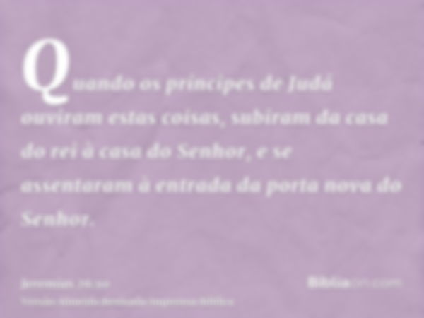 Quando os príncipes de Judá ouviram estas coisas, subiram da casa do rei à casa do Senhor, e se assentaram à entrada da porta nova do Senhor.