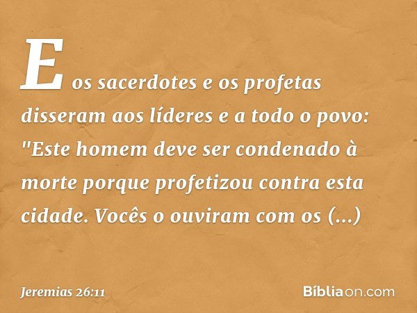 E os sacerdotes e os profetas disseram aos líderes e a todo o povo: "Este homem deve ser condenado à morte porque profetizou contra esta cidade. Vocês o ouviram