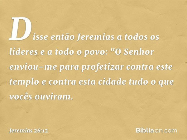 Disse então Jeremias a todos os líderes e a todo o povo: "O Senhor enviou-me para profetizar contra este templo e contra esta cidade tudo o que vocês ouviram. -