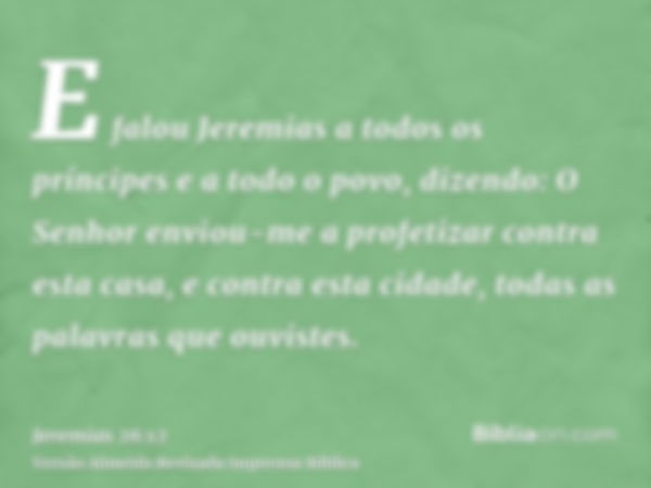 E falou Jeremias a todos os príncipes e a todo o povo, dizendo: O Senhor enviou-me a profetizar contra esta casa, e contra esta cidade, todas as palavras que ou