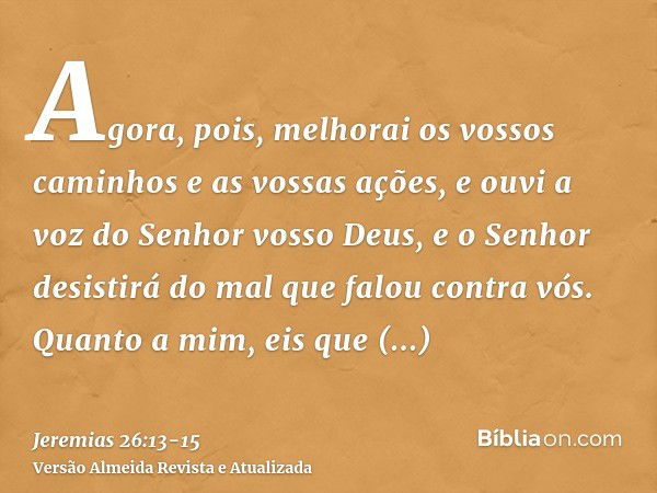 Agora, pois, melhorai os vossos caminhos e as vossas ações, e ouvi a voz do Senhor vosso Deus, e o Senhor desistirá do mal que falou contra vós.Quanto a mim, ei