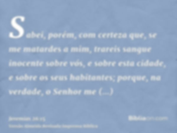 Sabei, porém, com certeza que, se me matardes a mim, trareis sangue inocente sobre vós, e sobre esta cidade, e sobre os seus habitantes; porque, na verdade, o S