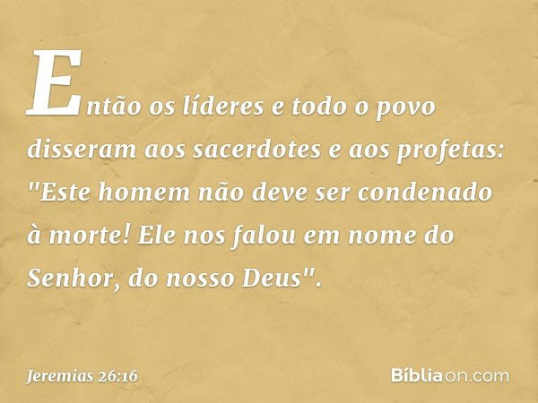 Então os líderes e todo o povo disseram aos sacerdotes e aos profetas: "Este homem não deve ser condenado à morte! Ele nos falou em nome do Senhor, do nosso Deu