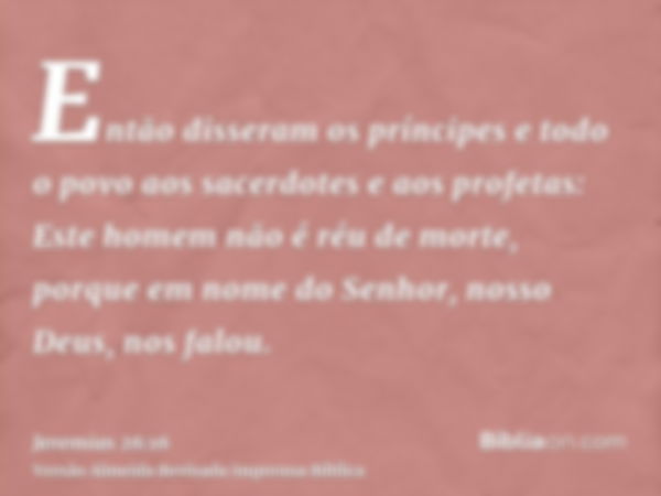 Então disseram os príncipes e todo o povo aos sacerdotes e aos profetas: Este homem não é réu de morte, porque em nome do Senhor, nosso Deus, nos falou.