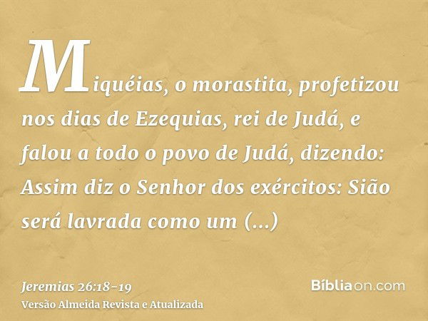 Miquéias, o morastita, profetizou nos dias de Ezequias, rei de Judá, e falou a todo o povo de Judá, dizendo: Assim diz o Senhor dos exércitos: Sião será lavrada