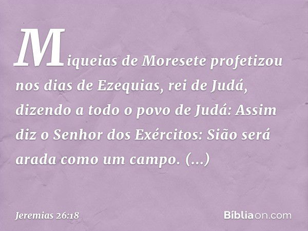 "Miqueias de Moresete profetizou nos dias de Ezequias, rei de Judá, dizendo a todo o povo de Judá: 'Assim diz o Senhor dos Exércitos:
" 'Sião será arada como um