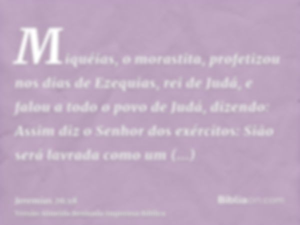 Miquéias, o morastita, profetizou nos dias de Ezequias, rei de Judá, e falou a todo o povo de Judá, dizendo: Assim diz o Senhor dos exércitos: Sião será lavrada