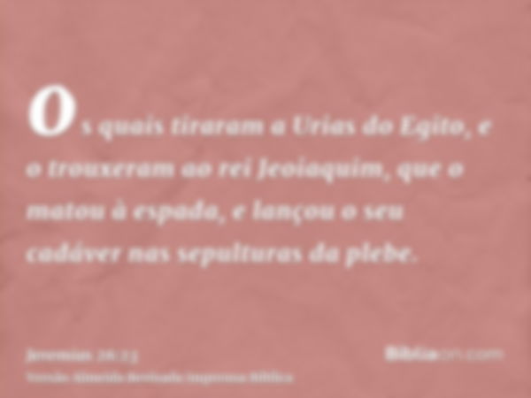 os quais tiraram a Urias do Egito, e o trouxeram ao rei Jeoiaquim, que o matou à espada, e lançou o seu cadáver nas sepulturas da plebe.