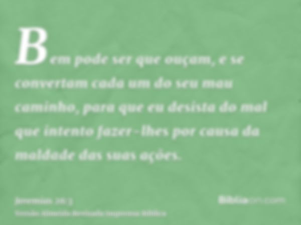 Bem pode ser que ouçam, e se convertam cada um do seu mau caminho, para que eu desista do mal que intento fazer-lhes por causa da maldade das suas ações.