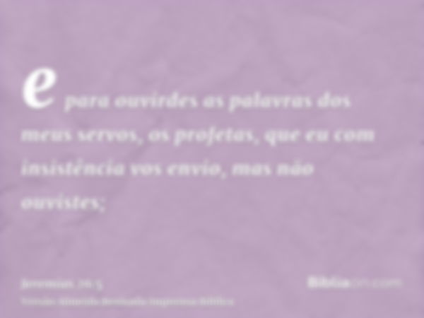 e para ouvirdes as palavras dos meus servos, os profetas, que eu com insistência vos envio, mas não ouvistes;