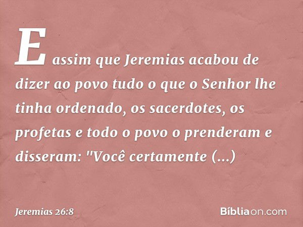 E assim que Jeremias acabou de dizer ao povo tudo o que o Senhor lhe tinha ordenado, os sacerdotes, os profetas e todo o povo o prenderam e disseram: "Você cert