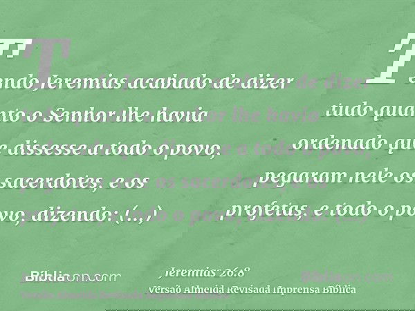 Tendo Jeremias acabado de dizer tudo quanto o Senhor lhe havia ordenado que dissesse a todo o povo, pegaram nele os sacerdotes, e os profetas, e todo o povo, di