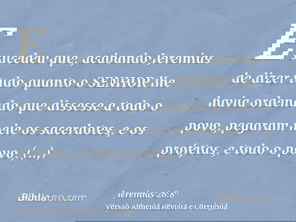E sucedeu que, acabando Jeremias de dizer tudo quanto o SENHOR lhe havia ordenado que dissesse a todo o povo, pegaram nele os sacerdotes, e os profetas, e todo 