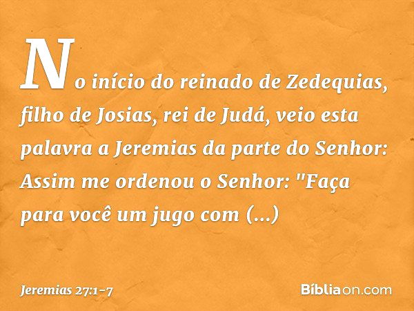 No início do reinado de Zedequias, filho de Josias, rei de Judá, veio esta palavra a Jeremias da parte do Senhor: Assim me orde­nou o Senhor: "Faça para você um