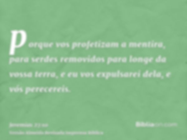 porque vos profetizam a mentira, para serdes removidos para longe da vossa terra, e eu vos expulsarei dela, e vós perecereis.