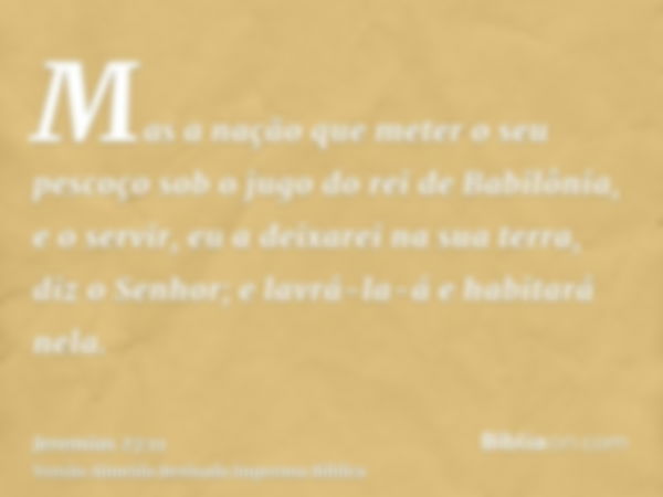 Mas a nação que meter o seu pescoço sob o jugo do rei de Babilônia, e o servir, eu a deixarei na sua terra, diz o Senhor; e lavrá-la-á e habitará nela.