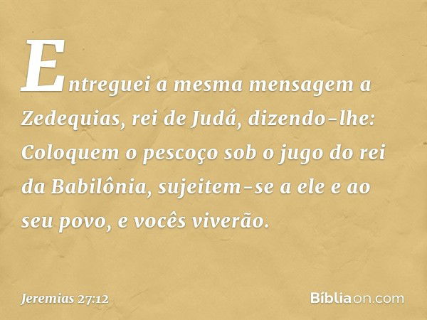 Entreguei a mesma mensagem a Zede­quias, rei de Judá, dizendo-lhe: Coloquem o pescoço sob o jugo do rei da Babilônia, sujeitem-se a ele e ao seu povo, e vocês v