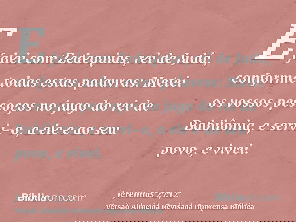 E falei com Zedequias, rei de Judá, conforme todas estas palavras: Metei os vossos pescoços no jugo do rei de Babilônia, e servi-o, a ele e ao seu povo, e vivei