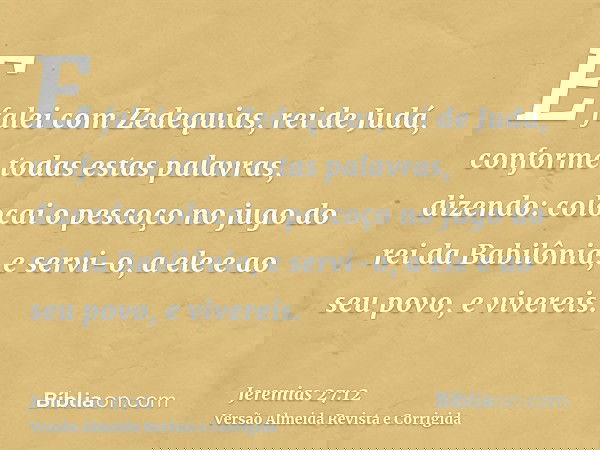 E falei com Zedequias, rei de Judá, conforme todas estas palavras, dizendo: colocai o pescoço no jugo do rei da Babilônia, e servi-o, a ele e ao seu povo, e viv
