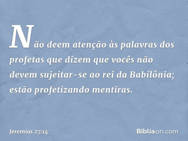 Não deem atenção às palavras dos profetas que dizem que vocês não devem sujeitar-se ao rei da Babilônia; estão profetizando mentiras. -- Jeremias 27:14