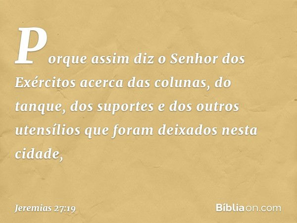 Porque assim diz o Senhor dos Exércitos acerca das colunas, do tanque, dos suportes e dos outros utensílios que foram deixados nesta cidade, -- Jeremias 27:19