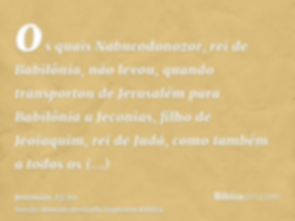 os quais Nabucodonozor, rei de Babilônia, não levou, quando transportou de Jerusalém para Babilônia a Jeconias, filho de Jeoiaquim, rei de Judá, como também a t