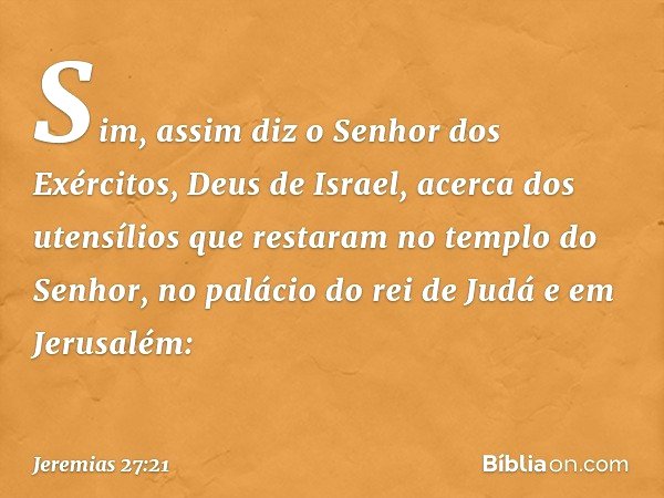 Sim, assim diz o Senhor dos Exércitos, Deus de Israel, acerca dos utensílios que restaram no templo do Senhor, no palácio do rei de Judá e em Jerusa­lém: -- Jer