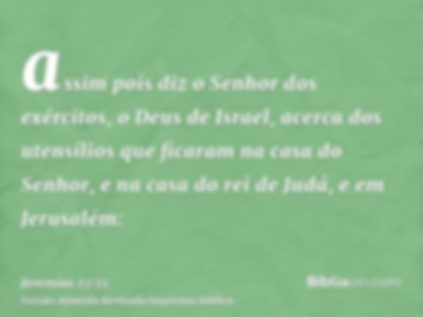 assim pois diz o Senhor dos exércitos, o Deus de Israel, acerca dos utensílios que ficaram na casa do Senhor, e na casa do rei de Judá, e em Jerusalém: