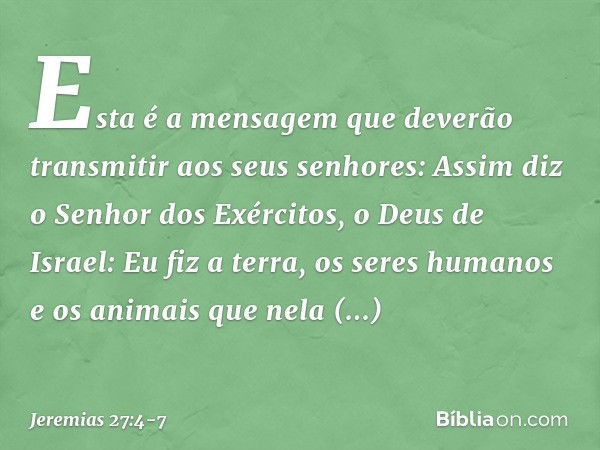 Esta é a mensagem que deverão transmitir aos seus senhores: Assim diz o Senhor dos Exércitos, o Deus de Israel: Eu fiz a terra, os seres humanos e os animais qu