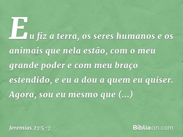 Eu fiz a terra, os seres humanos e os animais que nela estão, com o meu grande poder e com meu braço estendido, e eu a dou a quem eu quiser. Agora, sou eu mesmo