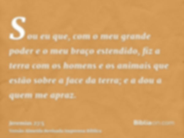 Sou eu que, com o meu grande poder e o meu braço estendido, fiz a terra com os homens e os animais que estão sobre a face da terra; e a dou a quem me apraz.