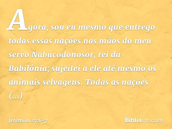 Agora, sou eu mesmo que entrego todas essas nações nas mãos do meu servo Nabucodonosor, rei da Babilônia; sujeitei a ele até mesmo os animais selvagens. Todas a