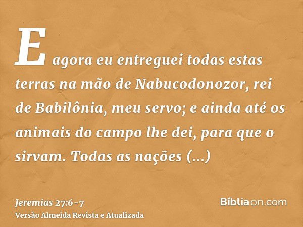 E agora eu entreguei todas estas terras na mão de Nabucodonozor, rei de Babilônia, meu servo; e ainda até os animais do campo lhe dei, para que o sirvam.Todas a