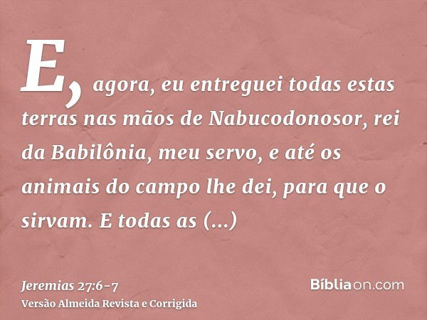 E, agora, eu entreguei todas estas terras nas mãos de Nabucodonosor, rei da Babilônia, meu servo, e até os animais do campo lhe dei, para que o sirvam.E todas a