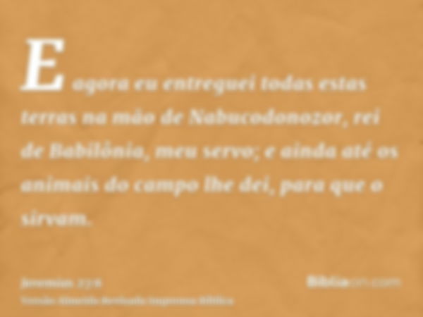 E agora eu entreguei todas estas terras na mão de Nabucodonozor, rei de Babilônia, meu servo; e ainda até os animais do campo lhe dei, para que o sirvam.