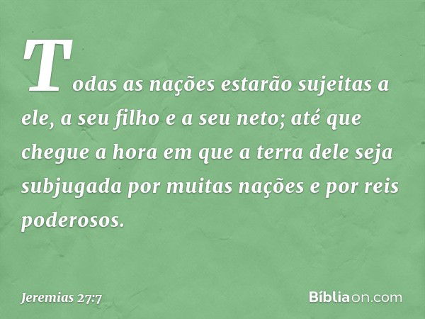 Todas as nações estarão sujeitas a ele, a seu filho e a seu neto; até que chegue a hora em que a terra dele seja subjugada por muitas nações e por reis poderoso