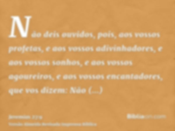 Não deis ouvidos, pois, aos vossos profetas, e aos vossos adivinhadores, e aos vossos sonhos, e aos vossos agoureiros, e aos vossos encantadores, que vos dizem: