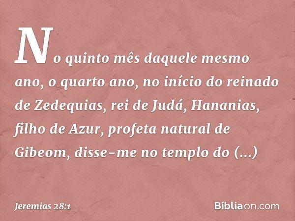 No quinto mês daquele mesmo ano, o quarto ano, no início do reinado de Zedequias, rei de Judá, Hananias, filho de Azur, profeta natural de Gibeom, disse-me no t